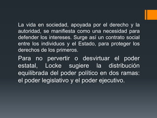 La vida en sociedad, apoyada por el derecho y la
autoridad, se manifiesta como una necesidad para
defender los intereses. Surge así un contrato social
entre los individuos y el Estado, para proteger los
derechos de los primeros.
Para no pervertir o desvirtuar el poder
estatal, Locke sugiere la distribución
equilibrada del poder político en dos ramas:
el poder legislativo y el poder ejecutivo.
 