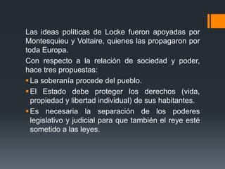 Las ideas políticas de Locke fueron apoyadas por
Montesquieu y Voltaire, quienes las propagaron por
toda Europa.
Con respecto a la relación de sociedad y poder,
hace tres propuestas:
 La soberanía procede del pueblo.
 El Estado debe proteger los derechos (vida,
  propiedad y libertad individual) de sus habitantes.
 Es necesaria la separación de los poderes
  legislativo y judicial para que también el reye esté
  sometido a las leyes.
 