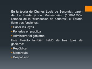 En la teoría de Charles Louis de Secondat, barón
de La Brede y de Montesquieu (1689-1755),
llamada de la “distribución de poderes”, el Estado
tiene tres funciones:
 Hacer las leyes
 Ponerlas en practica
 Administrar el gobierno
Este filosofo también habló de tres tipos de
gobierno:
 República
 Monarquía
 Despotismo
 