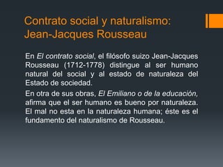Contrato social y naturalismo:
Jean-Jacques Rousseau
En El contrato social, el filósofo suizo Jean-Jacques
Rousseau (1712-1778) distingue al ser humano
natural del social y al estado de naturaleza del
Estado de sociedad.
En otra de sus obras, El Emiliano o de la educación,
afirma que el ser humano es bueno por naturaleza.
El mal no esta en la naturaleza humana; éste es el
fundamento del naturalismo de Rousseau.
 