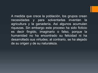 A medida que crece la población, los grupos crean
necesidades y para solventarlas inventan la
agricultura y la ganadería. Así algunos acumulan
riquezas. Sin embargo este proceso ha sido ficticio
es decir fingido, imaginario o falso, porque la
humanidad no ha encontrado su felicidad ni ha
desarrollado sus virtudes; al contrario, se ha alejado
de su origen y de su naturaleza.
 