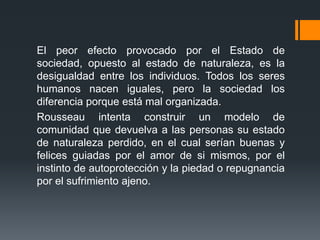 El peor efecto provocado por el Estado de
sociedad, opuesto al estado de naturaleza, es la
desigualdad entre los individuos. Todos los seres
humanos nacen iguales, pero la sociedad los
diferencia porque está mal organizada.
Rousseau intenta construir un modelo de
comunidad que devuelva a las personas su estado
de naturaleza perdido, en el cual serían buenas y
felices guiadas por el amor de si mismos, por el
instinto de autoprotección y la piedad o repugnancia
por el sufrimiento ajeno.
 