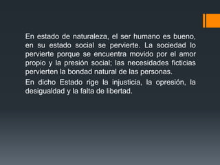 En estado de naturaleza, el ser humano es bueno,
en su estado social se pervierte. La sociedad lo
pervierte porque se encuentra movido por el amor
propio y la presión social; las necesidades ficticias
pervierten la bondad natural de las personas.
En dicho Estado rige la injusticia, la opresión, la
desigualdad y la falta de libertad.
 