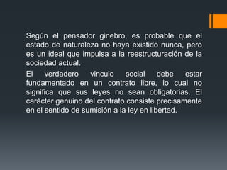 Según el pensador ginebro, es probable que el
estado de naturaleza no haya existido nunca, pero
es un ideal que impulsa a la reestructuración de la
sociedad actual.
El    verdadero    vinculo    social     debe   estar
fundamentado en un contrato libre, lo cual no
significa que sus leyes no sean obligatorias. El
carácter genuino del contrato consiste precisamente
en el sentido de sumisión a la ley en libertad.
 