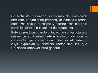 Se trata de encontrar una forma de asociación
mediante la cual cada persona, uniéndose a todos,
obedezca solo a si misma y permanezca tan libre
como lo estaba en el estado de naturaleza.
Esto se produce cuando el individuo se despoja a sí
mismo de su libertad natural en favor de toda la
comunidad, para crear una unión social perfecta,
cuya expresión y principio rector son los que
Rousseau llamó voluntad general.
 