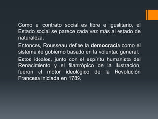 Como el contrato social es libre e igualitario, el
Estado social se parece cada vez más al estado de
naturaleza.
Entonces, Rousseau define la democracia como el
sistema de gobierno basado en la voluntad general.
Estos ideales, junto con el espíritu humanista del
Renacimiento y el filantrópico de la Ilustración,
fueron el motor ideológico de la Revolución
Francesa iniciada en 1789.
 