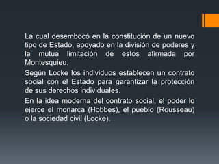 La cual desembocó en la constitución de un nuevo
tipo de Estado, apoyado en la división de poderes y
la mutua limitación de estos afirmada por
Montesquieu.
Según Locke los individuos establecen un contrato
social con el Estado para garantizar la protección
de sus derechos individuales.
En la idea moderna del contrato social, el poder lo
ejerce el monarca (Hobbes), el pueblo (Rousseau)
o la sociedad civil (Locke).
 