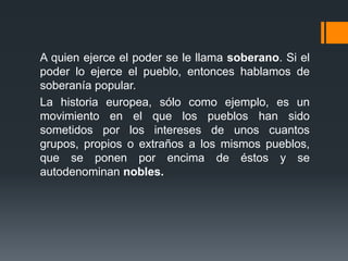 A quien ejerce el poder se le llama soberano. Si el
poder lo ejerce el pueblo, entonces hablamos de
soberanía popular.
La historia europea, sólo como ejemplo, es un
movimiento en el que los pueblos han sido
sometidos por los intereses de unos cuantos
grupos, propios o extraños a los mismos pueblos,
que se ponen por encima de éstos y se
autodenominan nobles.
 