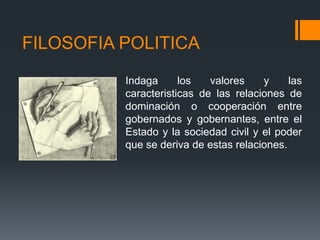 FILOSOFIA POLITICA
          Indaga      los   valores    y     las
          caracteristicas de las relaciones de
          dominación o cooperación entre
          gobernados y gobernantes, entre el
          Estado y la sociedad civil y el poder
          que se deriva de estas relaciones.
 