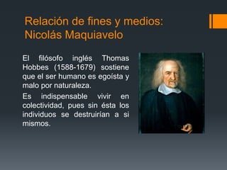 Relación de fines y medios:
Nicolás Maquiavelo
El filósofo inglés Thomas
Hobbes (1588-1679) sostiene
que el ser humano es egoísta y
malo por naturaleza.
Es indispensable vivir en
colectividad, pues sin ésta los
individuos se destruirían a si
mismos.
 