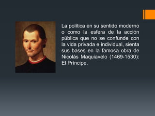 La política en su sentido moderno
o como la esfera de la acción
pública que no se confunde con
la vida privada e individual, sienta
sus bases en la famosa obra de
Nicolás Maquiavelo (1469-1530):
El Príncipe.
 