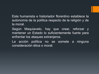 Este humanista e historiador florentino establece la
autonomía de la política respecto de la religión y de
la moral.
Según Maquiavelo, hay que crear, reforzar y
mantener un Estado lo suficientemente fuerte para
enfrentar los ataques extranjeros.
La acción política no se somete a ninguna
consideración ética o moral.
 