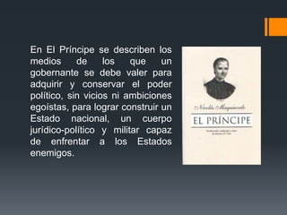 En El Príncipe se describen los
medios      de     los   que    un
gobernante se debe valer para
adquirir y conservar el poder
político, sin vicios ni ambiciones
egoístas, para lograr construir un
Estado nacional, un cuerpo
jurídico-político y militar capaz
de enfrentar a los Estados
enemigos.
 