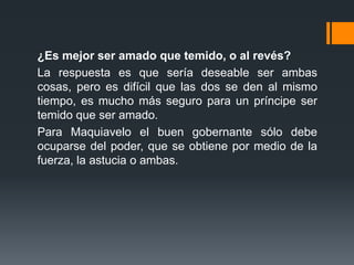 ¿Es mejor ser amado que temido, o al revés?
La respuesta es que sería deseable ser ambas
cosas, pero es difícil que las dos se den al mismo
tiempo, es mucho más seguro para un príncipe ser
temido que ser amado.
Para Maquiavelo el buen gobernante sólo debe
ocuparse del poder, que se obtiene por medio de la
fuerza, la astucia o ambas.
 