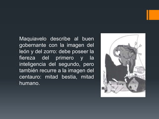 Maquiavelo describe al buen
gobernante con la imagen del
león y del zorro: debe poseer la
fiereza del primero y la
inteligencia del segundo, pero
también recurre a la imagen del
centauro: mitad bestia, mitad
humano.
 