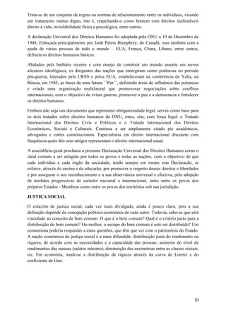 Trata-se de um conjunto de regras ou normas de relacionamento entre os indivíduos, visando
um tratamento mútuo digno, isto é, respeitando-o como homem com direitos inalienáveis
direito à vida, inviolabilidade física e psicológica, entre outros.
A declaração Universal dos Direitos Humanos foi adoptada pela ONU a 10 de Dezembro de
1948. Esboçada principalmente por Jonh Peters Humphrey, do Canadá, mas também com a
ajuda de várias pessoas de todo o mundo – EUA, França, China, Líbano, entre outros,
delineia os direitos humanos básicos.
Abalados pela barbárie recente e com ensejo de construir um mundo assente em novos
alicerces ideológicos, os dirigentes das nações que emergiram como potências no período
pós-guerra, liderados pela URSS e pelos EUA, estabeleceram na conferência de Yalta, na
Rússia, em 1945, as bases de uma futura <<
Paz>>
, definindo áreas de influência das potencias
e criado uma organização multilateral que promovesse negociações sobre conflitos
internacionais, com o objectivo de evitar guerras, promover a paz e a democracia e fortalecer
os direitos humanos.
Embora não seja um documento que represente obrigatoriedade legal, serviu como base para
os dois tratados sobre direitos humanos da ONU, estes, sim, com força legal: o Tratado
Internacional dos Direitos Civis e Políticos e o Tratado Internacional dos Direitos
Económicos, Sociais e Culturais. Continua a ser amplamente citado pie académicos,
advogados e cortes constitucionais. Especialistas em direito internacional discutem com
frequência quais dos seus artigos representam o direito internacional usual.
A assembleia-geral proclama a presente Declaração Universal dos Direitos Humanos como o
ideal comum a ser atingido por todos os povos e todas as nações, com o objectivo de que
cada indivíduo e cada órgão da sociedade, tendo sempre em mente esta Declaração, se
esforce, através do ensino e da educarão, por promover o respeito desses direitos e liberdades
e por assegurar o seu reconhecimento e a sua observância universal e efectiva, pela adopção
de medidas progressivas de carácter nacional e internacional, tanto entre os povos dos
próprios Estados - Membros como entre os povos dos territórios sob sua jurisdição.
JUSTIÇA SOCIAL
O conceito de justiça social, cada vez mais divulgado, ainda é pouco claro, pois a sua
definição depende da concepção político-económica de cada autor. Todavia, sabe-se que está
vinculado ao conceito de bem comum. O que é o bem comum? Qual é o critério justo para a
distribuição do bem comum? Ou melhor, o escopo do bem comum é este ser distribuído? Um
economista poderia responder a estas questões, que têm que ver com o património do Estado.
A nação económica de justiça social é a mais difundida: distribuição justa do rendimento ou
riqueza, de acordo com as necessidades e a capacidade das pessoas; aumento do nível de
rendimentos das massas (salário mínimo); diminuição das assimetrias entre as classes sóciais,
etc. Em economia, mede-se a distribuição da riqueza através da curva de Lorenz e do
coeficiente de Gini.
10
 