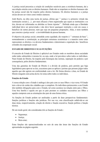 A justiça social preconiza a criação de condições razoáveis para a existência humana, daí a
sua relação estreita com os direitos humanos. Onde não se respeitam os direitos humanos não
há justiça social não há respeito pelos direitos humanos. Os direitos humanos e a justiça
sócias devem ser vistos como irmãos siameses.
Jonh Rawls, na obra uma teoria de justiça, afirma que <<
justiça é a primeira virtude das
instituições sociais […] . por mais eficazes e bem organizadas que sejam as instituições e as
leis, devem ser reformadas ou abolidas se forem injustas>>
. Defende ainda que a liberdade
individual deve ser perseverada e não deve haver quaisquer restrições a está em causa o
beneficio de outras pessoas; nem que seja em pequenas proporções. Aliás, é nisto também
que consiste a justiça social – a inviolabilidade de pessoa humana.
O objectivo da justiça social, entendida como equidade, diz respeito à <<
estrutura de base>>
,
nomeadamente a constituição, as principais estruturas económicas e a maneira como estas
representam os direitos e os deveres fundamentais e determinam a repartição dos benefícios
extraídos da cooperação social.
ESTADO DE DIREITOS E SUAS FUNÇÕES
O conceito de Estado de Direitos é aplicável aos Estados onde os membros dessa sociedade
estão todos submetidos à mesma lei, ou seja, onde a lei prevalece sobre todos os indivíduos.
Num Estado de Direito, há respeito pela hierarquia das normas, separação de poderes e por
consequência, pelos direitos fundamentais.
Uma das garantias do Estado de Direito é a divisão de poderes, pois permite que haja
legisladores para aprovar as leis, executores para as aplicar e juristas que possam julgar todos
aqueles que não agirem em conformidade com a lei. De forma directa e clara, no Estado de
Direito ninguém está acima da lei; lei reina sobre todos os indivíduos.
Funções do Estado
A nossa relação com o Estado é análoga à dos pais com os seus filhos e vice-versa. O Estado
tem o dever de cuidar dos cidadãos que o compõem. Os indivíduos pertencentes a um Estado
têm também obrigações para com o Estado, tal como acontece na relação entre pais e filhos.
Uma boa família é aquela em que os pais prestam os cuidados necessários aos filhos e
aqueles cumprem com as orientações dos pais de uma forma critica.
As funções do Estado podem ser analisadas a partir de duas perspectivas fundamentais:
funções jurídicas e funções não jurídicas. Por sua vez, esta classificação subdivide-se em
duas áreas, respectivamente, criação do direito e função executiva; função política e função
técnica.
De um modo geral, são consideradas três as funções do Estado :
 Segurança;
 Justiça;
 Bem-estar;
Estas funções são operacionalizadas no seio de uma das áreas das funções de Estado
apresentadas na página seguinte.
11
 