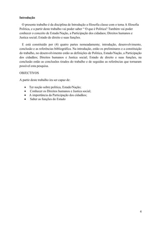 Introdução
O presente trabalho é da disciplina de Introdução a filosofia classe com o tema A filosofia
Politica, e a partir deste trabalho vai poder saber “ O que é Politica? Também vai poder
conhecer o conceito de Estado/Nação, a Participação dos cidadaos; Direitos humanos e
Justica social; Estado de direito e suas funções.
E está constituído por (4) quatro partes nomeadamente; introdução, desenvolvimento,
conclusão e as referências bibliográfica. Na introdução, estão os preliminares e a constituição
do trabalho, no desenvolvimento estão as definições de Politica, Estado/Nação, a Participação
dos cidadãos; Direitos humanos e Justica social; Estado de direito e suas funções, na
conclusão estão as conclusões tirados do trabalho e de seguidas as referências que tornaram
possível esta pesquisa.
OBJECTIVOS
A partir deste trabalho ira ser capaz de:
 Ter noção sobre política, Estado/Nação;
 Conhecer os Direitos humanos e Justica social;
 A importância da Participação dos cidadãos;
 Saber as funções do Estado
4
 