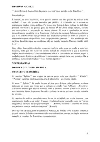 FILOSOFIA POLITICA
<<
A pior forma de fazer política é procurar conversar-se de que não gosta de politica >>
Eduardo Geque
É comum, na nossa sociedade, ouvir pessoas afirmar que não gostam de política. Será
verdade? O que tais pessoas entendem por politica? A existência em si mostrar-se
estritamente ligada a pratica política. Por isso, a pior forma de fazer politica é o indivíduo
procurar convencer-se de que não gosta de política. JÁ na Grécia antiga, Péricles, filosofo
que monopolizou a governação de Atenas durante 30 anos e aprofundou as raízes
democráticas na sua pátria, no se discurso de celebração da guerra do Peloponeso, enfatizou
que a sua cidade deveria ser governada pela intervenção pessoal de todos os cidadãos e
anatematizou quem não partilhava dessa obrigação cívica, portanto <<
Um homem que não
participa da politica deve ser considerado não um cidadão tranquilo. Mas um cidadão inútil
[….]>>
.
Com efeito, fazer politica significa renunciar á própria vida, o que se revela, a posteriori,
falacioso, dado que não existe um instinto natural de sobrevivência e que a existência
implica, necessariamente, a convivência com os outros. A convivência, por sua vez, requer o
estabelecimento de regras. A política serve para regular a convivência com os outros. Daí a
conhecida expressão aristotélica: <<
Todo Homem é politico>>
NOÇÕES BÁSICAS
POLITICA E FILOSOFIA POLITICA
O CONCEITO DE POLITICA
O conceito <<
Politica>>
tem origem na palavra grega polis, que significa <<
Cidade>>
.
<<
Politica>>
significa, etnologicamente, arte de administrar ( governar) a cidade.
O termo <<
Politica>>
foi usado durante séculos para designar principalmente as obras
dedicadas ao estudo das coisas que se referem ao estudo ( res Publicam – Republica).
Aristóteles entendia por política o tratado sobre a natureza, funções e divisão do estado e
sobre as várias formas de governo. Para ele, a politica é a arte de governar, ou seja, a ciência
do governo.
O conceito da politica, entendido como forma de actividade ou praxis humanas, esta
estreitamente ligado ao de poder. O poder é tradicionalmente entendido como os <<
meios
adequados á obtenção de qualquer vantagem >>
( Hobbes) ou como <<
conjunto dos meios
que permitem alcançar os efeitos desejados>>
( Russell).
Dado o poder ser usado, além do domínio da Natureza, no domínio sobre os outros homens, o
poder é também definido como uma relação entre dois sujeitos, em que um impõe ao outro a
sua própria vontade e lhe determina o comportamento.
5
 