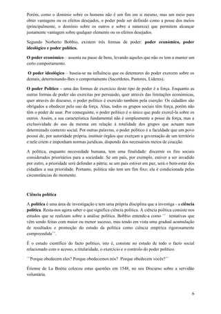 Porém, como o domínio sobre os homens não é um fim em si mesmo, mas um meio para
obter vantagens ou os efeitos desejados, o poder pode ser definido como a posse dos meios
(principalmente, o domínio sobre os outros e sobre a natureza) que permitem alcançar
justamente vantagem sobre qualquer elemento ou os efeitos desejados.
Segundo Norberto Bobbio, existem três formas de poder: poder económico, poder
ideológico e poder político.
O poder económico – assenta na passe de bens, levando aqueles que não os tem a manter um
certo comportamento.
O poder ideológico – baseia-se na influência que os detentores do poder exercem sobre os
demais, determinando-lhes o comportamento (Sacerdotes, Pastores, Líderes).
O poder Politico – uma das formas de exercício deste tipo de poder é a força. Enquanto as
outras formas de poder são exercitas por persuasão, quer através das limitações económicas,
quer através do discurso, o poder político é exercido também pela coerção. Os cidadãos são
obrigados a obedecer pelo uso da força. Alias, todos os grupos sociais têm força, porém não
têm o poder de usar. Por conseguinte, o poder político é o único que pode exercê-la sobre os
outros. Assim, a sua característica fundamental não é simplesmente a posse da força, mas a
exclusividade do uso da mesma em relação á totalidade dos grupos que actuam num
determinado contexto social. Por outras palavras, o poder político é a faculdade que um povo
possui de, por autoridade própria, instituir órgãos que exerçam a governação de um território
e nele criem e imponham normas jurídicas, dispondo dos necessários meios de coacção.
A política, enquanto necessidade humana, tem uma finalidade: discernir os fins sociais
considerados prioritários para a sociedade. Se um país, por exemplo, estiver a ser invadido
por outro, a prioridade será defender a pátria; se um país estiver em paz, será o bem-estar dos
cidadãos a sua prioridade. Portanto, politica não tem um fim fixo; ela é condicionada pelas
circunstâncias do momento.
Ciência política
A política é uma área de investigação e tem uma própria disciplina que a investiga - a ciência
política. Resta-nos agora saber o que significa ciência política. A ciência política consiste nos
estudos que se realizam sobre a análise política. Bobbio entende-a como <<
tentativas que
vêm sendo feitas com maior ou menor sucesso, mas tendo em vista uma gradual acumulação
de resultados e promoção do estudo da politica como ciência empírica rigorosamente
compreendida>>
.
É o estudo científico do facto político, isto é, consiste no estudo de todo o facto social
relacionado com o acesso, a titularidade, o exercício e o controlo do poder político.
<<
Porque obedecem eles? Porque obedecemos nós? Porque obedecem vocês?>>
Étienne de La Boétie colocou estas questões em 1548, no seu Discurso sobre a servidão
voluntária.
6
 