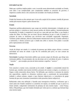 ESTADO/NAÇÃO
Dado que a politica implica poder e este é exercido numa determinada sociedade ou Estado,
com toda a sua complexidade, pois compreende também os conceitos de governo, é
imperiosa a analise deste e dos conceitos da sociedade e de Estado já referidos.
Sociedade
Estado dos homens ou dos animais que vivem sob a acção de leis comuns; reunião de pessoas
unidas pela mesma origem e pelas mesmas leis.
Estado
Organismo político-administrativo que ocupa um território determinado; é dirigido por um
governo próprio e constitui-se como pessoa jurídica de direito publico, internacionalmente
reconhecida. O estado é comparável a um pai ou a uma mãe que tem filhos: a sua função é
cuidar dos filhos. Os filhos, por seu torno, devem obediência ao pai e à mãe. O estado é o
conjunto de todos os elementos que envolvem uma sociedade organizada: População.
Território, poder soberano, além do conhecimento internacional como tal. O poder soberano é
a autonomia, o direito exclusiva que o estado tem sobre si mesmo. Este poder é exercido
pelos representantes do Estado.
Governo
Acção de dirigir um estado; é o conjunto de pessoas que detêm cargos oficiais e exercem
autoridade em nome do estado e que lhe foi conferida pelo povo, no caso comum da
democracia.
Governante é qualquer funcionário público que assume cargos de direcção, que dirige uma
instituição pública. Os governantes são (ou deveriam ser) os servidores do povo. A palavra
<<
ministro>>
, por exemplo, provém do latim minister e significa <<
escravo>>
Nação
Este conceito é, muitas vezes, associado ao de estado. A nação é a comunidade natural de
homens que, reunidos num mesmo território, possuem em comum a origem, os costumes e a
língua e estão conscientes desses factos. Tal definição, que sintetiza o consenso da maioria
dos especialistas, engloba os elementos essências para a constituição da nacionalidade:
tradição e cultura comuns, origem e raça (factores objectivas) e a consciência do grupo
humano de que estes elementos comunitários estão presentes (factos subjectivo).
Reflectindo sobre esta definição e fazendo uma retrospectiva histórica, verificamos que a
maior parte dos Estados modernos se constituiu em nações, na medida em que os povos se
foram unindo e adquirindo sentimentos de pertença de uma mesma nação – como França,
Itália e Moçambique, que são Estados formados por vários povos e culturas que formam hoje
uma mesma nação.
7
 