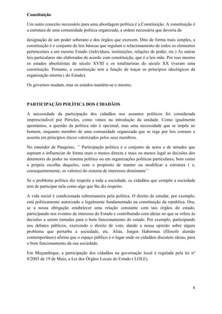 Constituição
Um outro conceito necessário para uma abordagem política é a Constituição. A constituição é
a estrutura de uma comunidade política organizada, a ordem necessária que deveria da
designação de um poder soberano e dos órgãos que exercem. Dito de forma mais simples, a
constituição é o conjunto de leis básicas que regulam o relacionamento de todos os elementos
pertencentes a um mesmo Estado (indivíduos, instituições, relações de poder, etc.) As outras
leis particulares são elaboradas de acordo com constituição, que é a leis mãe. Por isso mesmo
os estados absolutistas do século XVIII e os totalitaristas do século XX tiveram uma
constituição. Portanto, a constituição tem a função de traçar os princípios ideológicos da
organização interna ( do Estado).
Os governos mudam, mas os estados mantêm-se o mesmo.
PARTICIPAÇÃO POLÍTICA DOS CIDADÃOS
A necessidade da participação dos cidadãos nos assuntos políticos foi considerada
imprescindível por Péricles, como vimos na introdução da unidade. Como igualmente
apontámos, a questão da politica não é opcional, mas uma necessidade que se impõe ao
homem, enquanto membro de uma comunidade organizada que se rege por leis comuns e
assenta em princípios éticos valorizados pelos seus membros.
No entender de Pasquino, <<
Participação politica é o conjunto de actos e de atitudes que
aspiram a influenciar de forma mais o menos directa e mais ou menos legal as decisões dos
detentores do poder no sistema politico ou em organizações politicas particulares, bem como
a própria escolha daqueles, com o propósito de manter ou modificar a estrutura ( e,
consequentemente, os valores) do sistema de interesses dominante>>
Se o problema político diz respeito a toda a sociedade, os cidadãos que compõe a sociedade
tem de participar nela como algo que lhe diz respeito.
A vida social é condicionada sobremaneira pela política. O direito de estudar, por exemplo,
está politicamente autorizado e legalmente fundamentado na constituição da república. Ora,
se a nossa obrigação estabelecer uma relação constante com tais órgãos do estado,
participando nos eventos de interesse do Estado e contribuindo com ideias no que se refere ás
decisões a serem tomadas para o bom funcionamento do estado. Por exemplo, participando
nos debates públicos, exercendo o direito de voto, dando a nossa opinião sobre algum
problema que perturba a sociedade, etc. Aliás, Jurgen Habermas (filósofo alemão
contemporâneo) afirma que o espaço público é o lugar onde os cidadãos discutem ideias, para
o bom funcionamento da sua sociedade.
Em Moçambique, a participação dos cidadãos na governação local é regulada pela lei no
8/2003 de 19 de Maio, a Lei dos Órgãos Locais do Estado ( LOLE).
8
 