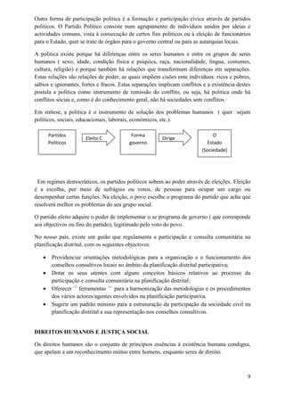 Outra forma de participação política é a formação e participação cívica através de partidos
políticos. O Partido Politico consiste num agrupamento de indivíduos unidos por ideias e
actividades comuns, vista à consecução de certos fins políticos ou à eleição de funcionários
para o Estado, quer se trate de órgãos para o governo central ou para as autarquias locais.
A politica existe porque há diferenças entre os seres humanos e entre os grupos de seres
humanos ( sexo, idade, condição física e psíquica, raça, nacionalidade, língua, costumes,
cultura, religião) e porque também há relações que transformam diferenças em separações.
Estas relações são relações de poder, as quais impõem cisões ente indivíduos: ricos e pobres,
sábios e ignorantes, fortes e fracos. Estas separações implicam conflitos e a existência destes
postula a política como instrumento de remissão do conflito, ou seja, há politica onde há
conflitos sócias e, como é do conhecimento geral, não há sociedades sem conflitos.
Em síntese, a politica é o instrumento de solução dos problemas humanos ( quer sejam
políticos, sociais, educacionais, laborais, económicos, etc.).
Em regimes democráticos, os partidos políticos sobem ao poder através de eleições. Eleição
é a escolha, por meio de sufrágios ou votos, de pessoas para ocupar um cargo ou
desempenhar certas funções. Na eleição, o povo escolhe o programa do partido que acha que
resolverá melhor os problemas do seu grupo social.
O partido eleito adquire o poder de implementar o se programa de governo ( que corresponde
aos objectivos ou fins do partido), legitimado pelo voto do povo.
No nosso país, existe um guião que regulamenta a participação e consulta comunitária na
planificação distrital, com os seguintes objectivos:
 Providenciar orientações metodológicas para a organização e o funcionamento dos
conselhos consultivos locais no âmbito da planificação distrital participativa;
 Dotar os seus utentes com alguns conceitos básicos relativos ao processo da
participação e consulta comunitária na planificação distrital;
 Oferecer <<
ferramentas >>
para a harmonização das metodologias e os procedimentos
dos vários actores/agentes envolvidos na planificação participativa.
 Sugerir um padrão mínimo para a estruturação da participação da sociedade civil na
planificação distrital a sua representação nos conselhos consultivos.
DIREITOS HUMANOS E JUSTIÇA SOCIAL
Os direitos humanos são o conjunto de princípios essências à existência humana condigna,
que apelam a um reconhecimento mútuo entre homens, enquanto seres de direito.
9
Partidos
Politicos
Eleito C
Forma
governo
Dirige
O
Estado
(Sociedade)
 