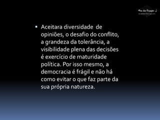  Aceitara diversidade de
opiniões, o desafio do conflito,
a grandeza da tolerância, a
visibilidade plena das decisões
é exercício de maturidade
política. Por isso mesmo, a
democracia é frágil e não há
como evitar o que faz parte da
sua própria natureza.
 
