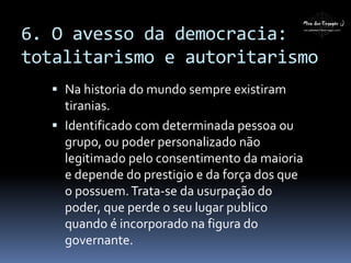 6. O avesso da democracia:
totalitarismo e autoritarismo
 Na historia do mundo sempre existiram
tiranias.
 Identificado com determinada pessoa ou
grupo, ou poder personalizado não
legitimado pelo consentimento da maioria
e depende do prestigio e da força dos que
o possuem.Trata-se da usurpação do
poder, que perde o seu lugar publico
quando é incorporado na figura do
governante.
 