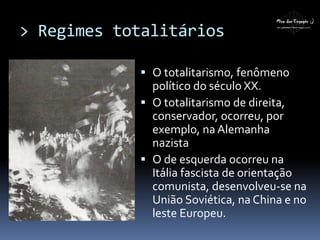 > Regimes totalitários
 O totalitarismo, fenômeno
político do século XX.
 O totalitarismo de direita,
conservador, ocorreu, por
exemplo, na Alemanha
nazista
 O de esquerda ocorreu na
Itália fascista de orientação
comunista, desenvolveu-se na
União Soviética, na China e no
leste Europeu.
 