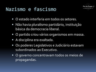 Nazismo e fascismo
 O estado interferia em todos os setores.
 Não havia pluralismo partidário, instituição
básica da democracia liberal.
 O partido criou vários organismos em massa.
 A disciplina era exaltada.
 Os poderes Legislativos e Judiciário estavam
subordinados ao Executivo.
 O governo concentravam todos os meios de
propagandas.
 