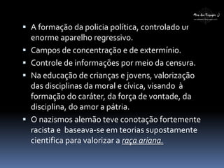  A formação da policia política, controlado um
enorme aparelho regressivo.
 Campos de concentração e de extermínio.
 Controle de informações por meio da censura.
 Na educação de crianças e jovens, valorização
das disciplinas da moral e cívica, visando à
formação do caráter, da força de vontade, da
disciplina, do amor a pátria.
 O nazismos alemão teve conotação fortemente
racista e baseava-se em teorias supostamente
cientifica para valorizar a raça ariana.
 
