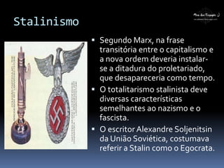 Stalinismo
 Segundo Marx, na frase
transitória entre o capitalismo e
a nova ordem deveria instalar-
se a ditadura do proletariado,
que desapareceria como tempo.
 O totalitarismo stalinista deve
diversas características
semelhantes ao nazismo e o
fascista.
 O escritor Alexandre Soljenitsin
da União Soviética, costumava
referir a Stalin como o Egocrata.
 