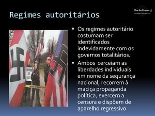 Regimes autoritários
 Os regimes autoritário
costumam ser
identificados
indevidamente com os
governos totalitários.
 Ambos cerceiam as
liberdades individuais
em nome da segurança
nacional, recorrem à
maciça propaganda
política, exercem a
censura e dispõem de
aparelho regressivo.
 