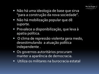  Não há uma ideologia de base que sirva
“para a construção da nova sociedade”.
 Não há mobilização popular que dê
suporte.
 Prevalece a disponibilização, que leva à
apatia política.
 O clima de repressão violenta gera medo,
desestimulando a atuação política
independente .
 Os governos autoritários procuram
manter a aparência de democracia.
 Utiliza os militares na burocracia estatal
 
