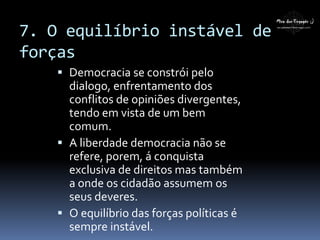 7. O equilíbrio instável de
forças
 Democracia se constrói pelo
dialogo, enfrentamento dos
conflitos de opiniões divergentes,
tendo em vista de um bem
comum.
 A liberdade democracia não se
refere, porem, á conquista
exclusiva de direitos mas também
a onde os cidadão assumem os
seus deveres.
 O equilíbrio das forças políticas é
sempre instável.
 
