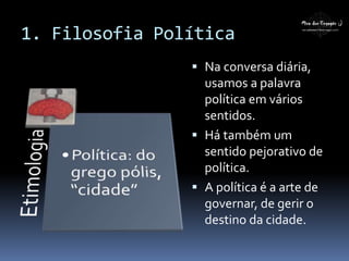 1. Filosofia Política
 Na conversa diária,
usamos a palavra
política em vários
sentidos.
 Há também um
sentido pejorativo de
política.
 A política é a arte de
governar, de gerir o
destino da cidade.
 