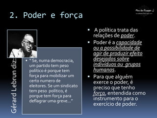 GérardLebrundiz:
• “ Se, numa democracia,
um partido tem peso
político é porque tem
força para mobilizar um
certo numero de
eleitores. Se um sindicato
tem peso político, é
porque tem força para
deflagrar uma greve...”
 A política trata das
relações de poder.
 Poder é a capacidade
ou a possibilidade de
agir de produzir efeito
desejados sobre
indivíduos ou grupos
humanos.
 Para que alguém
exerce o poder, é
preciso que tenho
força, entendida como
instrumento para o
exercício de poder.
2. Poder e força
 