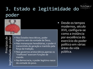 3. Estado e legitimidade do
poder
Princípiosde
legitimidadedopoder
• Nos Estados teocráticos, poder
legitimo vem da vontade de Deus;
• Nas monarquias hereditárias, o poder é
transmitido de geração e mantido pela
força da tradição;
• Nos governos aristocráticos,apenas os
“melhores” exercem funções de
mando.
• Na democracia, o poder legitimo nasce
da vontade do povo.
 Desde os tempos
modernos, século
XVII, configura-se
como a instância
por excelência do
exercício do poder
político em várias
áreas da vida
pública.
 