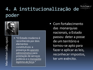 4. A institucionalização de
poder
MaxWeber(1864-1920)
• “O Estado moderno é
reconhecido por dois
elementos
constitutivos: a
presença do aparato
administrativo para
prestação de serviços
públicos e o monopólio
legitimo de força.”
 Com fortalecimento
das monarquias
nacionais, o Estado
passou deter a posse
de um território e
tornou-se apto para
fazer e aplicar as leis,
reconhecer impostos,
ter um exército.
 