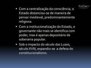  Com a centralização da consciência, o
Estado distanciou-se de maneira de
pensar medieval, predominantemente
religiosa.
 Com a institucionalização do Estado, o
governante não mais se identifica com
poder, mas é apenas depositário de
soberania popular.
 Sob o impacto do século das Luzes,
século XVIII, expandiu-se a defesa do
constitucionalismo.
 