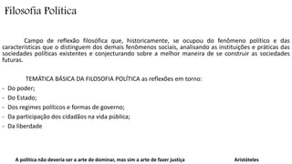 Filosofia Política 
Campo de reflexão filosófica que, historicamente, se ocupou do fenômeno político e das 
características que o distinguem dos demais fenômenos sociais, analisando as instituições e práticas das 
sociedades políticas existentes e conjecturando sobre a melhor maneira de se construir as sociedades 
futuras. 
TEMÁTICA BÁSICA DA FILOSOFIA POLÍTICA as reflexões em torno: 
- Do poder; 
- Do Estado; 
- Dos regimes políticos e formas de governo; 
- Da participação dos cidadãos na vida pública; 
- Da liberdade 
A politica não deveria ser a arte de dominar, mas sim a arte de fazer justiça Aristóteles 
 