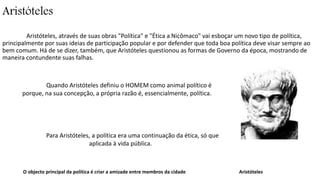 Aristóteles 
Aristóteles, através de suas obras "Política" e "Ética a Nicômaco" vai esboçar um novo tipo de política, 
principalmente por suas ideias de participação popular e por defender que toda boa política deve visar sempre ao 
bem comum. Há de se dizer, também, que Aristóteles questionou as formas de Governo da época, mostrando de 
maneira contundente suas falhas. 
Quando Aristóteles definiu o HOMEM como animal político é 
porque, na sua concepção, a própria razão é, essencialmente, política. 
Para Aristóteles, a política era uma continuação da ética, só que 
aplicada à vida pública. 
O objecto principal da política é criar a amizade entre membros da cidade Aristóteles 
 