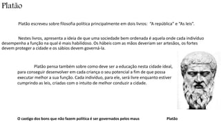 Platão 
Platão escreveu sobre filosofia política principalmente em dois livros: “A república” e “As leis”. 
Nestes livros, apresenta a ideia de que uma sociedade bem ordenada é aquela onde cada indivíduo 
desempenha a função na qual é mais habilidoso. Os hábeis com as mãos deveriam ser artesãos, os fortes 
devem proteger a cidade e os sábios devem governá-la. 
Platão pensa também sobre como deve ser a educação nesta cidade ideal, 
para conseguir desenvolver em cada criança o seu potencial a fim de que possa 
executar melhor a sua função. Cada indivíduo, para ele, será livre enquanto estiver 
cumprindo as leis, criadas com o intuito de melhor conduzir a cidade. 
O castigo dos bons que não fazem política é ser governados pelos maus Platão 
 