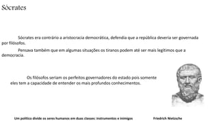 Sócrates 
Sócrates era contrário a aristocracia democrática, defendia que a república deveria ser governada 
por filósofos. 
Pensava também que em algumas situações os tiranos podem até ser mais legítimos que a 
democracia. 
Os filósofos seriam os perfeitos governadores do estado pois somente 
eles tem a capacidade de entender os mais profundos conhecimentos. 
Um político divide os seres humanos em duas classes: instrumentos e inimigos Friedrich Nietzsche 
