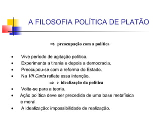 A FILOSOFIA POLÍTICA DE PLATÃO
⇒ preocupação com a política
 
•       Vive período de agitação política.
•       Experimenta a tirania e depois a democracia.
•       Preocupou-se com a reforma do Estado.
•       Na VII Carta reflete essa intenção.
⇒ e idealização da política 
•       Volta-se para a teoria.
•      Ação política deve ser precedida de uma base metafísica
e moral.
•       A idealização: impossibilidade de realização.
 