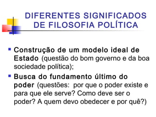 DIFERENTES SIGNIFICADOS
DE FILOSOFIA POLÍTICA
 Construção de um modelo ideal de
Estado (questão do bom governo e da boa
sociedade política);
 Busca do fundamento último do
poder (questões: por que o poder existe e
para que ele serve? Como deve ser o
poder? A quem devo obedecer e por quê?)
 