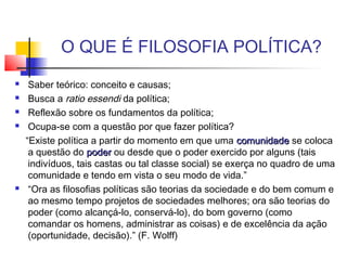 O QUE É FILOSOFIA POLÍTICA?
 Saber teórico: conceito e causas;
 Busca a ratio essendi da política;
 Reflexão sobre os fundamentos da política;
 Ocupa-se com a questão por que fazer política?
“Existe política a partir do momento em que uma comunidadecomunidade se coloca
a questão do poderpoder ou desde que o poder exercido por alguns (tais
indivíduos, tais castas ou tal classe social) se exerça no quadro de uma
comunidade e tendo em vista o seu modo de vida.”
 “Ora as filosofias políticas são teorias da sociedade e do bem comum e
ao mesmo tempo projetos de sociedades melhores; ora são teorias do
poder (como alcançá-lo, conservá-lo), do bom governo (como
comandar os homens, administrar as coisas) e de excelência da ação
(oportunidade, decisão).” (F. Wolff)
 