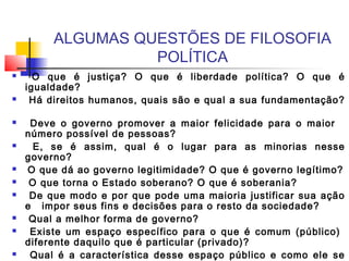 ALGUMAS QUESTÕES DE FILOSOFIA
POLÍTICA
 O que é justiça? O que é liberdade política? O que é
igualdade?
 Há direitos humanos, quais são e qual a sua fundamentação?
 Deve o governo promover a maior felicidade para o maior
número possível de pessoas?
 E, se é assim, qual é o lugar para as minorias nesse
governo?
 O que dá ao governo legitimidade? O que é governo legítimo?
 O que torna o Estado soberano? O que é soberania?
 De que modo e por que pode uma maioria justificar sua ação
e impor seus fins e decisões para o resto da sociedade?
 Qual a melhor forma de governo?
 Existe um espaço específico para o que é comum (público)
diferente daquilo que é particular (privado)?
 Qual é a característica desse espaço público e como ele se
 