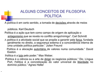 ALGUNS CONCEITOS DE FILOSOFIA
POLÍTICA
A política é em certo sentido, a tomada de decisões através de meios
públicos. Karl Deutsch
Política é a ação que tem como campo de origem de aplicação o
antagonismo que se revela no conflito amigo/inimigo”. Carl Schmitt
A política é a atividade social que se propõe a garantir pela força, fundada
geralmente no direito, a segurança externa e a concordância interna de
uma unidade política particular.” Julien Freund
Política é a alocação autoritária de valores numa comunidade.” David
Easton.
Política é a luta pelo poder.” Max Weber.
Política é a ciência ou a arte de dirigir os negócios públicos.” Dic. Língua
Port. Política é a concretização do valor universal da liberdade no
domínio público.” Agnes Heller
 
 
 